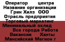 Оператор Call-центра › Название организации ­ Грин Хилз, ООО › Отрасль предприятия ­ Торговый маркетинг › Минимальный оклад ­ 30 000 - Все города Работа » Вакансии   . Ханты-Мансийский,Мегион г.